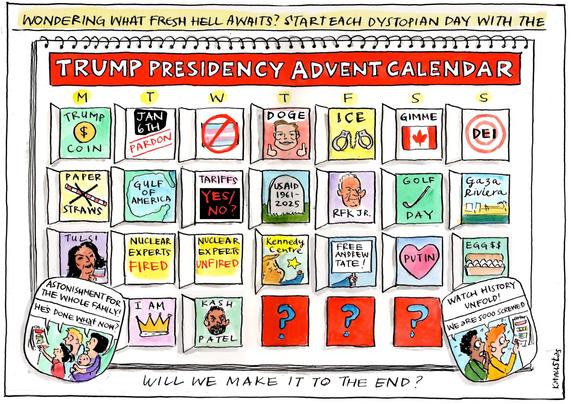 Text

WONDERING WHAT FRESH HELL AWAITS? 
START EACH DYSTOPIAN DAY  WITH THE

TRUMP PRESIDENCY ADVENT CALENDAR
M T W T F S S 
Trump Coin - Jan6th Pardons - stop Trans - ICE - Gimme Canada - Target DEI
Paper Straws - Gulf of America - Tariffs - Bury USAID - RFK jr - Golf Day - Gaza Riviera 
Tulsi - Nuclear Experts Fired - Nuclear Experts Unfired - Kennedy Centre - Free Andrew Tate - Love Putin - Eggs.
I am King - Kashmir Patel - ? - ? 

ASTONISHMENT 
FOR THE WHOLE FAMILY
“He’s done what now ?” 

WATCH HISTORY UNFOLD 
“We are so screwed.”

WILL WE MAKE IT TO THE END ? 



M T W/ T -" F S S
HILAR PREIE
O02 D8] len [91] [©
©1155) 1D IE) || [141] [&
3-11 A — Jospin a) Rl [G%
Dal [ween SM Sa |] LA] [Bes
STRAWS > hL . 5 1 REK.: JR. PAY HRS
< NUCLEAR NUCLEAR Kenned Toa >
&) EXPERTS EX PERR A vee,
3 RED UNFIRED| | [23 TATE | & 00
i) Fl £ £ 3 3 x \L (Peay
Tr TONIsy ASTOR
£ wo Nr, ) g = Wnt ow!
Hes Pay on IT AM Kas H - Pro = UNE ~ ree
oN ] CA ) ) / ) / 00 -
=n 1 5
ep ) PATEL | | a C "PY ¢ =
Rg 4 fr A = y “QELS «4 AN ©
/ 5 Cy) Eee SY. ON 4
: Sry = A —— EE ERENT I NE== Nay 3
Witt we MAKE IT TO THE END 7 - z
