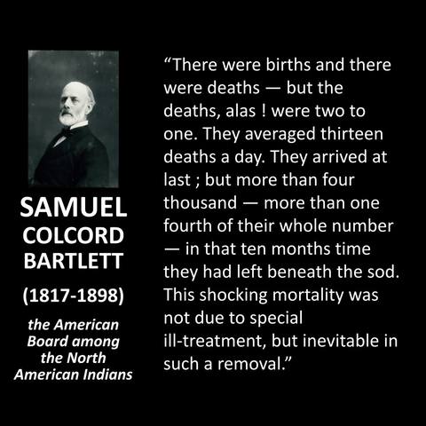 SAMUEL COLCORD BARTLETT (1817-1898) the American Board among the North American Indians "There were births and there were deaths — but the deaths, alas ! were two to one. They averaged thirteen deaths a day. They arrived at last ; but more than four thousand - more than one fourth of their whole number — in that ten months time they had left beneath the sod. This shocking mortality was not due to special ill-treatment, but inevitable in such a removal."