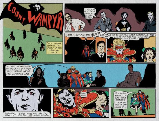 Vintage style Sunday comic strip.
Count Wampyr
Caption: Count Wampyr convenes his weekly vampire mutual aid group.
Wampyr: I see some new faces tonight. Good! Good! I bid you welcome to--
A man in an outrageous Mardi Gras style costume interrupts. He has a young female companion.
Lord Fantomas: Bonsoir! I am ze vampire Lord Fantomas and ziz iz my adopted daughter Rosalie Panet. We have heard much of your - how you say - support group for vampires and--
Wampyr: Ruthven. I know who you are. We have met. You are NOT welcome here.
Ruthven takes off his disguise.
Ruthven: Fine! Fine! Come along, Bertha. I'm sure there's SOMETHING else in this town we can laugh at...