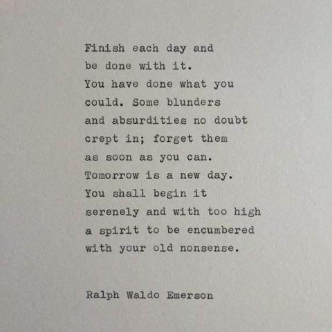 Finish each day and
be done with it.
You have done what you
could. Some blunders
and absurdities no doubt
crept in; forget them
as soon as you can.
Tomorrow is a new day.
You shall begin it
serenely and with too high
a spirit to be encumbered
with your old nonsense.

Ralph Waldo Emerson
