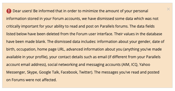 A screenshot of some text, reading: Dear users! Be informed that in order to minimize the amount of your personal information stored in your Forum accounts, we have dismissed some data which was not critically important for your ability to read and post on Parallels forums. The data fields listed below have been deleted from the Forum user interface. Their values in the database have been made blank. The dismissed data includes: information about your gender, date of birth, occupation, home page URL, advanced information about you (anything you've made available in your profile), your contact details such as email (if different from your Parallels account email address), social networking and messaging accounts (AIM, ICQ, Yahoo Messenger, Skype, Google Talk, Facebook, Twitter), The messages you've read and posted on Forums were not affected . 