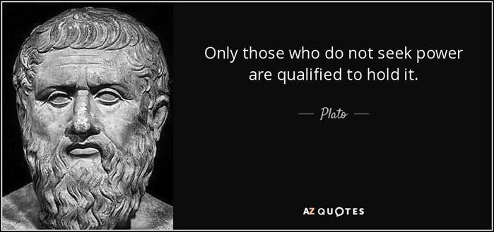 Quote from ancient Greek philosopher Plato: "Only those who do not seek power are qualified to hold it."

Source: AZ Quotes.