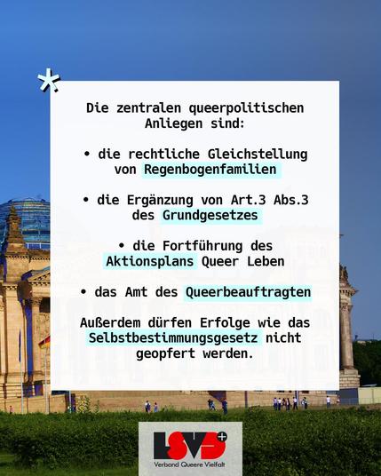 Text: Die zentralen queerpolitischen Anliegen sind:
• die rechtliche Gleichstellung von Regenbogenfamilien
• die Ergänzung von Art.3 Abs.3 des Grundgesetzes
• die Fortführung des Aktionsplans Queer Leben
• das Amt des Queerbeauftragten
Außerdem dürfen Erfolge wie das Selbstbestimmungsgesetz nicht geopfert werden.