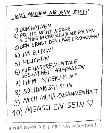 "Was machen wir denn jetzt?"
1) Durchatmen
2) Politik nicht wieder 4 Jahre in eine Schublade packen
3) Den Ernst der Lage erkennen!
4) Uns bilden!
5) Fluchen
6) Auf unsere mentale Gesundheit aufpassen
7) Tiere streicheln*
8) Solidarisch sein
9) Noch mehr Zusammenhalt
10) Menschen sein <3
* nur, wenn die Tiere das möchten!
