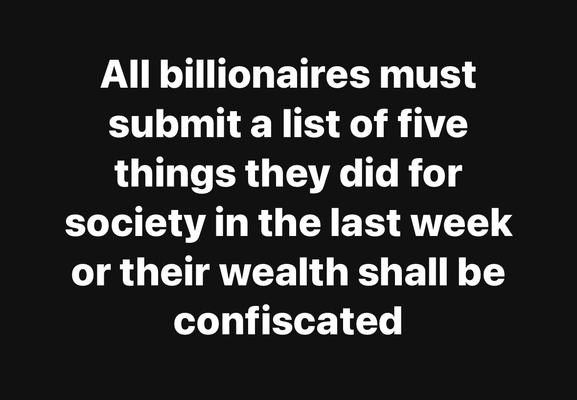 All billionaires must
submit a list of five
things they did for
society in the last week
or their wealth shall be
confiscated