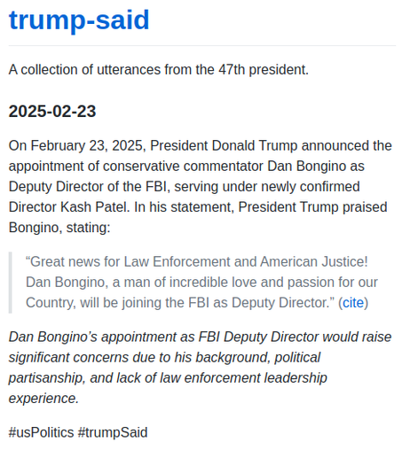 On February 23, 2025, President Donald Trump announced the appointment of conservative commentator Dan Bongino as Deputy Director of the FBI, serving under newly confirmed Director Kash Patel. In his statement, President Trump praised Bongino, stating:

"Great news for Law Enforcement and American Justice! Dan Bongino, a man of incredible love and passion for our Country, will be joining the FBI as Deputy Director." 

_Dan Bongino’s appointment as FBI Deputy Director would raise significant concerns due to his background, political partisanship, and lack of law enforcement leadership experience._
