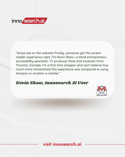 A testimonial graphic featuring the Innosearch AI logo at the top. The testimonial reads:
“Great job on the website! Finally, someone got the screen reader experience right. I’m Kevin Shaw—a blind entrepreneur, accessibility specialist, TV producer/host, and musician from Toronto, Canada. I’m a first-time shopper and can’t believe how much more streamlined this experience was compared to using Amazon or another e-retailer.”

Below the testimonial, the name Kevin Shaw, Innosearch AI User is displayed in bold italicized text. In the bottom right corner, there is an envelope icon, and at the bottom center, red text reads “visit innosearch.ai.” The background is light and minimalistic.