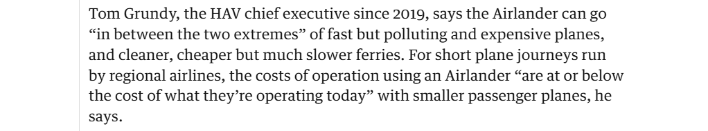 Tom Grundy, the HAV chief executive since 2019, says the Airlander can go
“in between the two extremes” of fast but polluting and expensive planes,
and cleaner, cheaper but much slower ferries. For short plane journeys run
by regional airlines, the costs of operation using an Airlander “are at or below
the cost of what they’re operating today” with smaller passenger planes, he
says.
