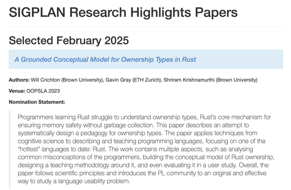 A screenshot of the citation for a SIGPLAN Research Highlights paper. It reads:

Selected February 2025

A Grounded Conceptual Model for Ownership Types in Rust

Authors: Will Crichton (Brown University), Gavin Gray (ETH Zurich), Shriram Krishnamurthi (Brown University)

Venue: OOPSLA 2023

Nomination Statement: Programmers learning Rust struggle to understand ownership types, Rust’s core mechanism for ensuring memory safety without garbage collection. This paper describes an attempt to systematically design a pedagogy for ownership types. The paper applies techniques from cognitive science to describing and teaching programming languages, focusing on one of the “hottest” languages to date: Rust. The work contains multiple aspects, such as analysing common misconceptions of the programmers, building the conceptual model of Rust ownership, designing a teaching methodology around it, and even evaluating it in a user study. Overall, the paper follows scientific principles and introduces the PL community to an original and effective way to study a language usability problem.