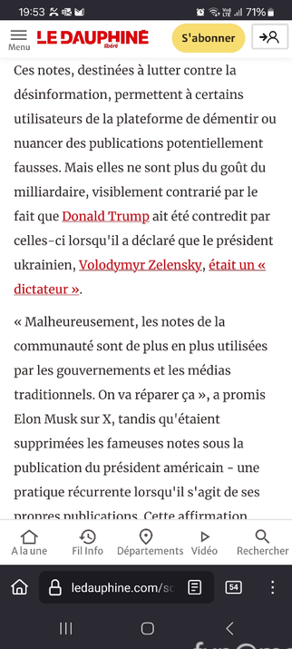 Reproduction partielle de l'article du Dauphiné Libéré, 20250224 :
"Musk promet de « réparer » les notes de la communauté sur X, sur fond de tensions avec Kiev"

《Ces notes, destinées à lutter contre la désinformation, permettent à certains utilisateurs de la plateforme de démentir ou nuancer des publications potentiellement fausses. Mais elles ne sont plus du goût du milliardaire, visiblement contrarié par le fait que Donald Trump ait été contredit par celles-ci lorsqu'il a déclaré que le président ukrainien, Volodymyr Zelensky, était un « dictateur ». 

« Malheureusement, les notes de la communauté sont de plus en plus utilisées par les gouvernements et les médias traditionnels. On va réparer ça », a promis Elon Musk sur X, tandis qu'étaient supprimées les fameuses notes sous la publication du président américain - une pratique récurrente lorsqu'il s'agit de ses propres publications. 》