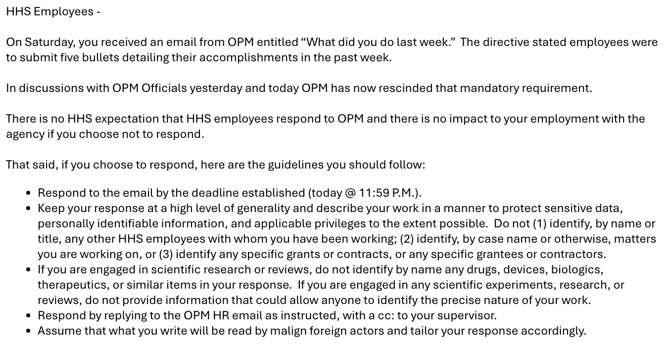 Long email to HHS Employees that says, in part: On Saturday, you received an email from OPM entitled “What did you do last week.” The directive stated employees were to submit five bullets detailing their accomplishments in the past week. In discussions with OPM Officials yesterday and today OPM has now rescinded that mandatory requirement. There is no HHS expectation that HHS employees respond to OPM and there is no impact to your employment with the agency if you choose not to respond. That said, if you choose to respond, here are the guidelines you should follow: * Keep your response at a high level of generality and describe your work in a manner to protect sensitive data, personally identifiable information, and applicable privileges to the extent possible. Do not (1) identify, by name or title, any other HHS employees with whom you have been working; (2) identify, by case name or otherwise, matters you are working on, or (3) identify any specific grants or contracts, or any specific grantees or contractors. * If you are engaged in scientific research or reviews, do not identify by name any drugs, devices, biologics, therapeutics, or similar items in your response. If you are engaged in any scientific experiments, research, or reviews, do not provide information that could allow anyone to identify the precise nature of your work. * Assume that what you write will be read by malign foreign actors and tailor your response accordingly. 