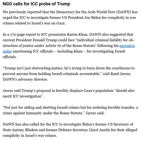 textahot from Al Jzeera live blog: 

"NGO calls for ICC probe of Trump
We previously reported that the Democracy for the Arab World Now (DAWN) has urged the ICC to investigate former US President Joe Biden for complicity in war crimes related to Israel’s war on Gaza.

In a 172-page report to ICC prosecutor Karim Khan, DAWN also suggested that current President Donald Trump could face “individual criminal liability for obstruction of justice under Article 70 of the Rome Statute” following his executive order sanctioning ICC officials – including Khan – for investigating Israeli officials.

“Trump isn’t just obstructing justice; he’s trying to burn down the courthouse to prevent anyone from holding Israeli criminals accountable,” said Raed Jarrar, DAWN’s advocacy director.

Jarrar said Trump’s proposal to forcibly displace Gaza’s population “should also merit ICC investigation”.

“Not just for aiding and abetting Israeli crimes but for ordering forcible transfer, a crime against humanity under the Rome Statute,” Jarrar said.

DAWN has also called for the ICC to investigate Biden’s former US Secretary of State Antony Blinken and former Defence Secretary Lloyd Austin for their alleged complicity in Israel’s war crimes."