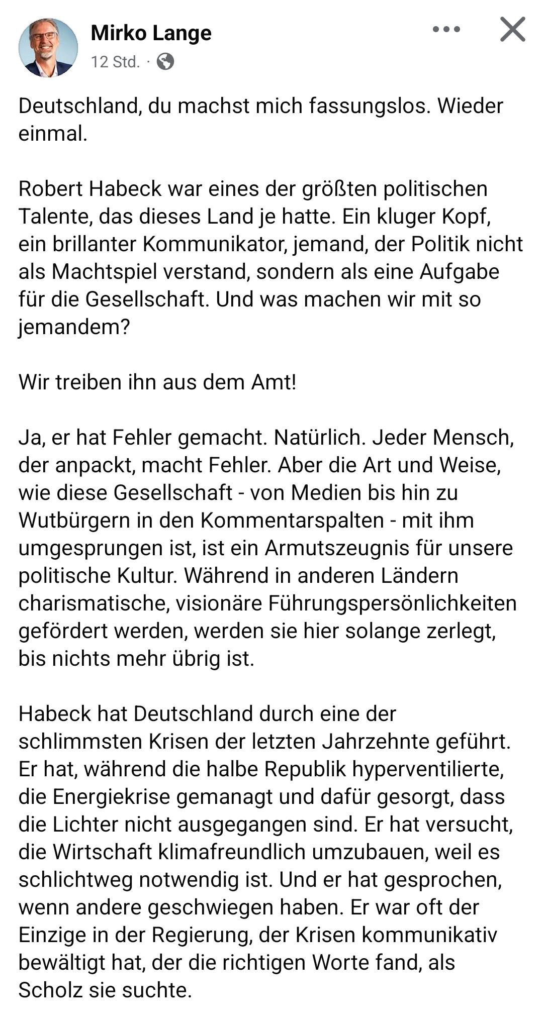 - Mirko Lange

Deutschland, du machst mich fassungslos. Wieder
einmal.

Robert Habeck war eines der größten politischen
Talente, das dieses Land je hatte. Ein kluger Kopf,
ein brillanter Kommunikator, jemand, der Politik nicht
als Machtspiel verstand, sondern als eine Aufgabe
für die Gesellschaft. Und was machen wir mit so
jemandem?
Wir treiben ihn aus dem Amt!
Ja, er hat Fehler gemacht. Natirlich. Jeder Mensch,
der anpackt, macht Fehler. Aber die Art und Weise,
wie diese Gesellschaft - von Medien bis hin zu
Wutbürgern in den Kommentarspalten - mit ihm
umgesprungen ist, ist ein Armutszeugnis fiir unsere
politische Kultur. Wahrend in anderen Landern
charismatische, visionare Führungspersönlichkeiten
gefordert werden, werden sie hier solange zerlegt,
bis nichts mehr übrig ist.

Habeck hat Deutschland durch eine der
schlimmsten Krisen der letzten Jahrzehnte geführt.
Er hat, während die halbe Republik hyperventilierte,
die Energiekrise gemanagt und dafür gesorgt, dass
die Lichter nicht ausgegangen sind. Er hat versucht,
die Wirtschaft klimafreundlich umzubauen, weil es
schlichtweg notwendig ist. Und er hat gesprochen,
wenn andere geschwiegen haben. Er war oft der
Einzige in der Regierung, der Krisen kommunikativ
bewältigt hat, der die richtigen Worte fand, als
Scholz sie suchte.
