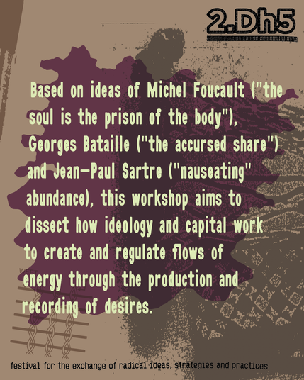Based on ideas of Michel Foucault ("the soul is the prison of the body"), Georges Bataille ("the accursed share") and Jean-Paul Sartre ("nauseating" abundance), this workshop aims to dissect how ideology and capital work to create and regulate flows of energy through the production and recording of desires.
