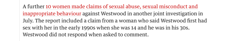 A further 10 women made claims of sexual abuse, sexual misconduct and
inappropriate behaviour against Westwood in another joint investigation in
July. The report included a claim from a woman who said Westwood first had
sex with her in the early 1990s when she was 14 and he was in his 30s.
Westwood did not respond when asked to comment.
