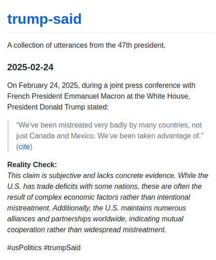 On February 24, 2025, during a joint press conference with French President Emmanuel Macron at the White House, President Donald Trump stated:

> "We've been mistreated very badly by many countries, not just Canada and Mexico. We've been taken advantage of." 

Reality Check:
This claim is subjective and lacks concrete evidence. While the U.S. has trade deficits with some nations, these are often the result of complex economic factors rather than intentional mistreatment. Additionally, the U.S. maintains numerous alliances and partnerships worldwide, indicating mutual cooperation rather than widespread mistreatment.

#usPolitics #trumpSaid