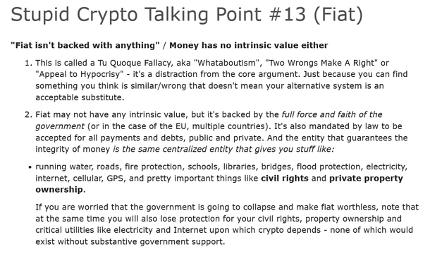 Stupid Crypto Talking Point #13 (Fiat)
"Fiat isn't backed with anything” / Money has no intrinsic value either

1. This is called a Tu Quoque Fallacy, aka "Whataboutism", "Two Wrongs Make A Right" or
"Appeal to Hypocrisy" - it's a distraction from the core argument. Just because you can find
something you think is similar/wrong that doesn't mean your alternative system is an
acceptable substitute.

2. Fiat may not have any intrinsic value, but it's backed by the full force and faith of the
government (or in the case of the EU, multiple countries). It's also mandated by law to be
accepted for all payments and debts, public and private. And the entity that guarantees the
integrity of money is the same centralized entity that gives you stuff like:

« running water, roads, fire protection, schools, libraries, bridges, flood protection, electricity,
internet, cellular, GPS, and pretty important things like civil rights and private property
ownership.

If you are worried that the government is going to collapse and make fiat worthless, note that
at the same time you will also lose protection for your civil rights, property ownership and
critical utilities like electricity and Internet upon which crypto depends - none of which would
exist without substantive government support.
