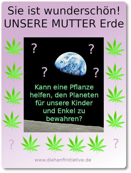 Februar 2025 - Sie ist wunderschön unsere "MUTTER ERDE"
Kann eine Pflanze helfen den Planeten für unsere Kinder und Enkel zu bewahren? Die kleine Erdenkugel in der Einsamkeit das ALLs. DIE HANFINITIATIVE 2011 - 2022