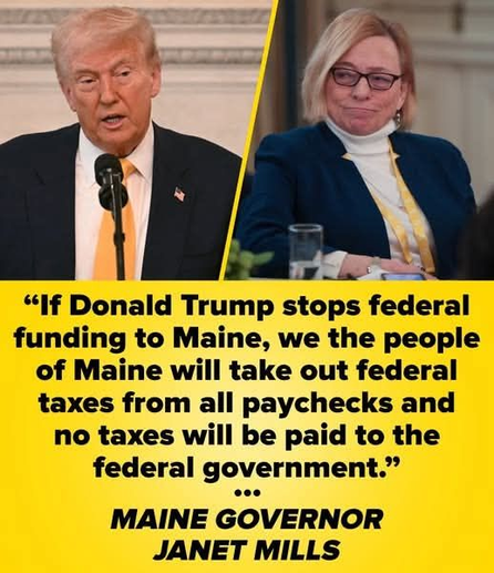 (Picture of Donald Trump + a picture of Janet Mills Governor of Maine followed by this text)

"If Donald Trump stops federal funding to Maine, we the people of Maine will take out federal taxes from all paychecks and no taxes will be paid to the federal government."

- MAINE GOVERNOR JANET MILLS
