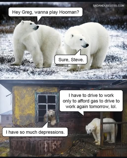 (2 panels)
(top) Two Polar Bears standing in a field. One bear asked the other "Hey Greg, wanna play Hooman?"
The other answers "Sure Steve".
(bottom)
One bear is now looking out a window in an abandoned house, the other is standing on the outside step.
Inside bear says "I have so much depressions"
Other says "I have to drive to work only to afford gas to drive to work again tomorrow, lol."