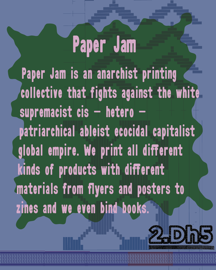 Paper Jam is an anarchist printing collective that fights against the white supremacist cis-hetero-patriarchical ableist ecocidal capitalist global empire. We print all different kinds of products with different materials from flyers and posters to zines and we even bind books.