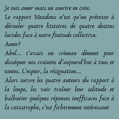 Je suis amer mais un sourire en coin. 
Le rapport Meadows n’est qu’un prétexte à dérouler quatre histoires de quatre destins lucides face à notre finitude collective. 
Amer? 
Abel... t’avais un créneau dément pour disséquer nos craintes d’aujourd’hui à tous et toutes. L’espoir, la résignation... 
Alors suivre les quatre auteurs du rapport à la loupe, les voir traîner leur solitude et balbutier quelques réponses inefficaces face à la catastrophe, c’est fichtrement intéressant