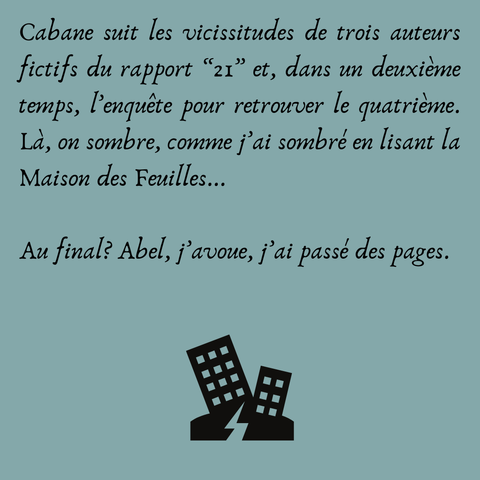 Cabane suit les vicissitudes de trois auteurs fictifs du rapport “21” et, dans un deuxième temps, l’enquête pour retrouver le quatrième. Là, on sombre, comme j’ai sombré en lisant la Maison des Feuilles...

Au final? Abel, j’avoue, j’ai passé des pages.