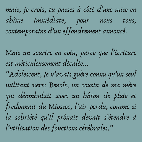 mais, je crois, tu passes à côté d’une mise en abîme immédiate, pour nous tous, contemporains d’un effondrement annoncé.

Mais un sourire en coin, parce que l’écriture est méticuleusement décalée... 
“Adolescent, je n’avais guère connu qu’un seul militant vert: Benoît, un cousin de ma mère qui déambulait avec un bâton de pluie et fredonnait du Miossec, l’air perdu, comme si la sobriété qu’il prônait devait s’étendre à l’utilisation des fonctions cérébrales.”