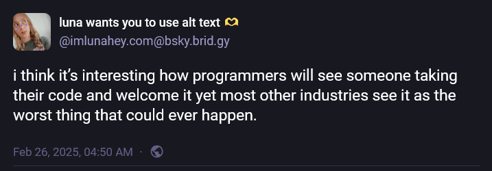 i think it’s interesting how programmers will see someone taking their code and welcome it yet most other industries see it as the worst thing that could ever happen.