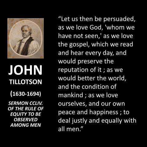 JOHN TILLOTSON (1630-1694) SERMON CCLIV. OF THE RULE OF EQUITY TO BE OBSERVED AMONG MEN "Let us then be persuaded, as we love God, 'whom we have not seen,' as we love the gospel, which we read and hear every day, and would preserve the reputation of it; as we would better the world, and the condition of mankind; as we love ourselves, and our own peace and happiness; to deal justly and equally with all men."