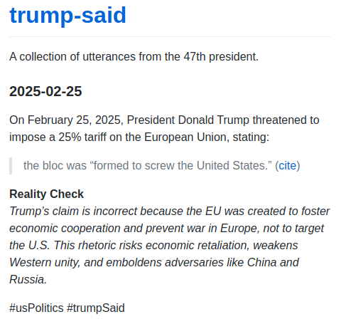 On February 25, 2025, President Donald Trump threatened to impose a 25% tariff on the European Union, stating:

> the bloc was "formed to screw the United States." ([cite]

Reality Check
Trump’s claim is incorrect because the EU was created to foster economic cooperation and prevent war in Europe, not to target the U.S.  This rhetoric risks economic retaliation, weakens Western unity, and emboldens adversaries like China and Russia.

#usPolitics #trumpSaid


