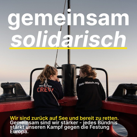 gemeinsam
solidarisch

Wir sind zurück auf See und bereit zu retten.
Gemeinsam sind wir stärker - jedes Bündnis stärkt unseren Kampf gegen die Festung Europa.

Hintergrundfoto: Zwei Frauen stehen an der Reling in der Bugspitze. Ihre Gesichter sind einander zugewandt. Bei einer steht auf dem Rücken ihres Sweatshirts "sea eye CREW" bei der anderen "Sea-Watch.org"
