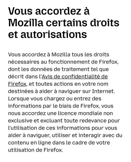 Vous accordez à Mozilla certains droits et autorisations. Vous accordez à Mozilla tous les droits nécessaires au fonctionnement de Firefox, dont les données de traitement tel que décrit dans l'Avis de confidentialité de Firefox, et toutes actions en votre nom destinées à aider à naviguer sur Internet. Lorsque vous chargez ou entrez des informations par le biais de Firefox, vous nous accordez une licence mondiale non exclusive et excluant toute redevance pour l'utilisation de ces informations pour vous aider à naviguer, utiliser et interagir avec du contenu en ligne dans le cadre de votre utilisation de Firefox.