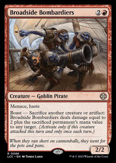 Card Name: Broadside Bombardiers
Set: The Lost Caverns of Ixalan Commander
Description: Menace, haste
Boast — Sacrifice another creature or artifact: This creature deals damage equal to 2 plus the sacrificed permanent's mana value to any target. (Activate only if this creature attacked this turn and only once each turn.)
Artist: Tomek Larek