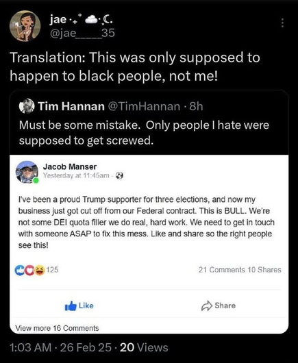 A post:
Translation: This was only supposed to happen to black people, not me!
Tim: Must be some mistake. Only people I hate were supposed to get screwed.
Jacob Manser: I've been a proud Trump supporter for three elections, and now my business just got cut off from our Federal contract. This is BULL. We're not some DEl quota filler we do real, hard work. We need to get in touch with someone ASAP to fix this mess. Like and share so the right people see this!