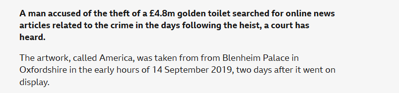 A man accused of the theft of a £4.8m golden toilet searched for online news
articles related to the crime in the days following the heist, a court has
heard.

The artwork, called America, was taken from from Blenheim Palace in
Oxfordshire in the early hours of 14 September 2019, two days after it went on
display.
