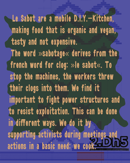 Le Sabot are a mobile D.I.Y.-Kitchen, making food that is organic and vegan, tasty and not expensive.
The word »sabotage« derives from the french word for clog: »le sabot«. To stop the machines, the workers threw their clogs into them. We find it important to fight power structures and to resist exploitation. This can be done in different ways. We do it by supporting activists during meetings and actions in a basic need: we cook.