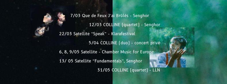 7/03 Que de Feux J’ai Brûlés - Senghor

12/03 COLLINE (quartet) - Senghor

22/03 Satellite “Speak” - Klarafestival

5/04 COLLINE (duo) - concert privé

6, 8, 9/05 Satellite - Chamber Music for Europe
 
13/ 05 Satellite “Fundamentals”, Senghor

31/05 COLLINE (quartet) - LLN