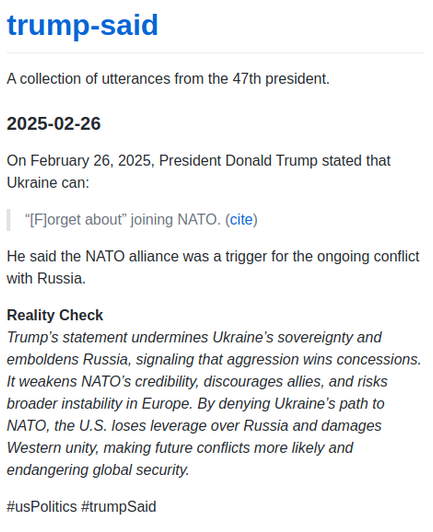 On February 26, 2025, President Donald Trump stated that Ukraine can:

“[F]orget about” joining NATO. (cite)

He said the NATO alliance was a trigger for the ongoing conflict with Russia.

Reality Check
Trump’s statement undermines Ukraine’s sovereignty and emboldens Russia, signaling that aggression wins concessions. It weakens NATO’s credibility, discourages allies, and risks broader instability in Europe. By denying Ukraine’s path to NATO, the U.S. loses leverage over Russia and damages Western unity, making future conflicts more likely and endangering global security.