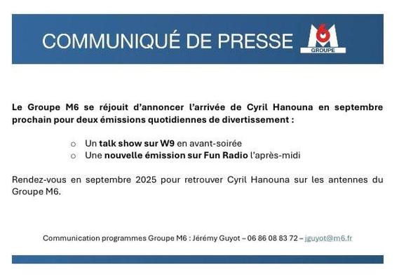 COMMUNIQUE DE PRESSE i
Le Groupe M6 se réjouit d’annoncer Larrivée de Cyril Hanouna en septembre
prochain pour deux émissions quotidiennes de divertissement :
© Un talk show sur W en avant-soirée
© Une nouvelle émission sur Fun Radio laprés-midi
Rendez-vous en septembre 2025 pour retrouver Cyril Hanouna sur les antennes du Groupe M6
‘Communication programmes Groupe M6 Jérémy Guyot 06 86 08 83 72 