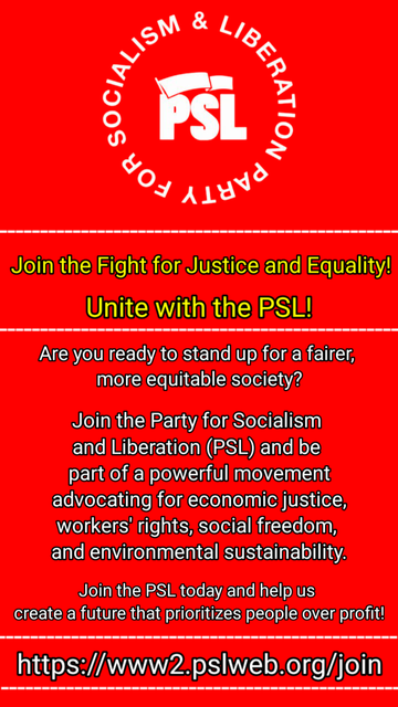 [An image of the PSL logo]

Join the Fight for Justice and Equality!

Unite with the PSL!

Are you ready to stand up for a fairer, more equitable society?

Join the Party for Socialism and Liberation (PSL) and be part of a powerful movement advocating for economic justice, workers' rights, social freedom, and environmental sustainability.

Join the PSL today and help us create a future that prioritizes people over profit!

https://www2.pslweb.org/join