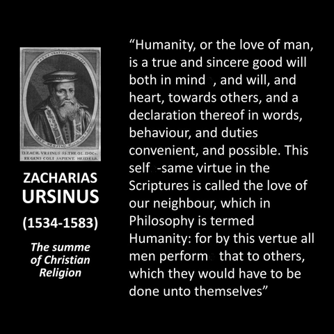 ZACHARIAS URSINUS (1534-1583) The summe of Christian Religion "Humanity, or the love of man, is a true and sincere good will both in mind, and will, and heart, towards others, and a declaration thereof in words, behaviour, and duties convenient, and possible. This self. -same virtue in the Scriptures is called the love of our neighbour, which in Philosophy is termed Humanity: for by this vertue all men perform that to others, which they would have to be done unto themselves"