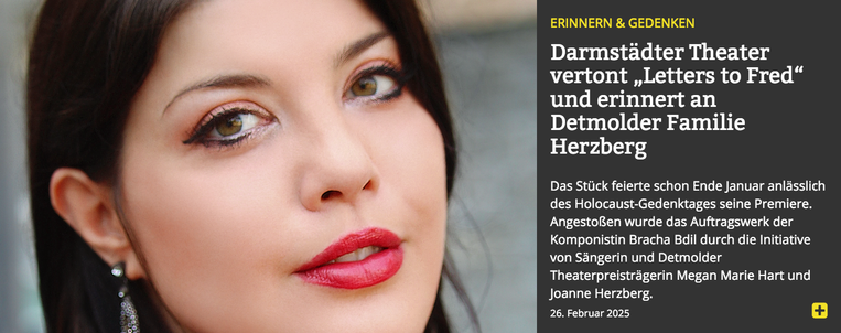 Screenshot from the Lippische Landes-Zeitung website. On the left a close-up of a dark-haired woman with red lipstick (Megan Marie Hart, photo: Jo Herzberg, CC BY-SA 4.0), on the right yellow and white text on dark gray in German:

Erinnern & Gedenken
Darmstädter Theater vertont „Letters to Fred“ und erinnert an Detmolder Familie Herzberg

Das Stück feierte schon Ende Januar anlässlich des Holocaust-Gedenktages seine Premiere. Angestoßen wurde das Auftragswerk der Komponistin Bracha Bdil durch die Initiative von Sängerin und Detmolder Theaterpreisträgerin Megan Marie Hart und Joanne Herzberg.
26. Februar 2025

[The piece celebrated its premiere at the end of January on the occasion of Holocaust Remembrance Day. The commissioned work by composer Bracha Bdil was initiated by singer and Detmold Theater Prize winner Megan Marie Hart and Joanne Herzberg.
February 26, 2025]