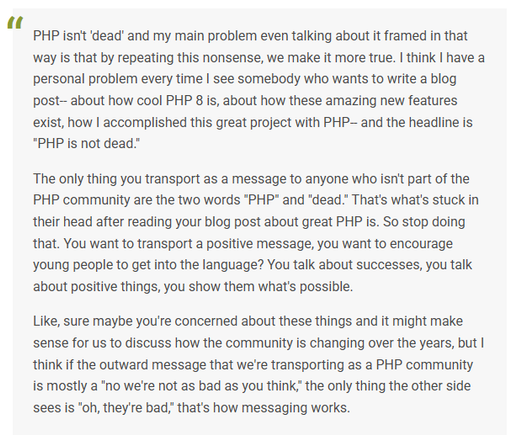 A screenshot of text: 

PHP isn’t ‘dead’ and my main problem even talking about it framed in that way is that by repeating this nonsense, we make it more true. I think I have a personal problem every time I see somebody who wants to write a blog post– about how cool PHP 8 is, about how these amazing new features exist, how I accomplished this great project with PHP– and the headline is “PHP is not dead.”

The only thing you transport as a message to anyone who isn’t part of the PHP community are the two words “PHP” and “dead.” That’s what’s stuck in their head after reading your blog post about great PHP is. So stop doing that. You want to transport a positive message, you want to encourage young people to get into the language? You talk about successes, you talk about positive things, you show them what’s possible.

Like, sure maybe you’re concerned about these things and it might make sense for us to discuss how the community is changing over the years, but I think if the outward message that we’re transporting as a PHP community is mostly a “no we’re not as bad as you think,” the only thing the other side sees is “oh, they’re bad,” that’s how messaging works.