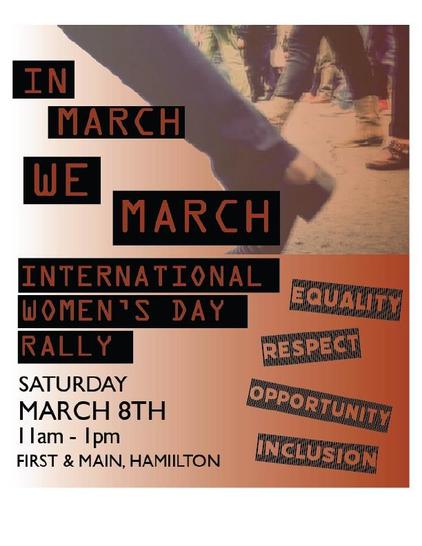 
IN
MARCH
WE
MARCH
INTERNATIONAL
WOMEN'S DAY
RALLY
SATURDAY
EQUALITY
RESPECT
OPPORTUNITY
MARCH 8TH
Tam - 1pm
FIRST & MAIN, HAMIILTON
INCLUSION