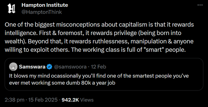 A screenshot of a twitter post by @HamptonThink, with text saying "One of the biggest misconceptions about capitalism is that it rewards intelligence. First & foremost, it rewards privilege (being born into wealth). Beyond that, it rewards ruthlessness, manipulation & anyone willing to exploit others. The working class is full of "smart" people.".

Under that is a quoted tweet by @samswoora, with text saying "It blows my mind ocassionally you’ll find one of the smartest people you’ve ever met working some dumb 80k a year job".