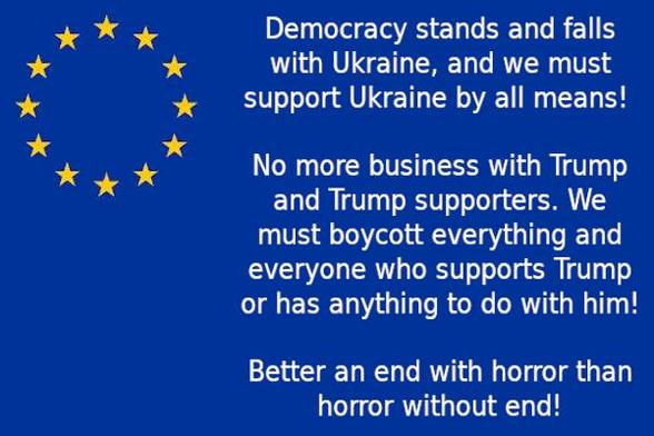 Description of the content: 
Image - EU flag in the background with text: Democracy stands and falls with Ukraine, and we must support Ukraine by all means! No more business with Trump and Trump supporters. We must boycott everything and everyone who supports Trump or has anything to do with him! Better an end with horror than horror without end!

*** Democracy First & Human Rights ***