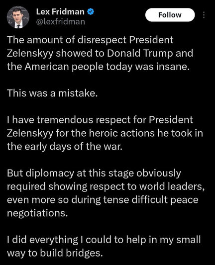 Tweet by Lex Fridman that reads:
"The amount of disrespect President Zelemskyy showed to Donald Trump and the American people today was insane.
This was a mistake.
I have tremendous respect for President Zelenskyy for the heroic actions he took in the early days of the war.
But diplomacy at this stage obviously required showing respect to world leaders, even more so during tense difficult peace negotiations.
I did everything I could to help in my small way to build bridges."