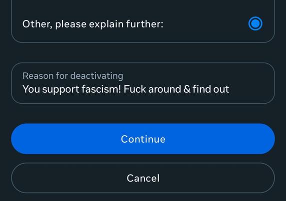 The picture shows the bottom part of a page (in dark mode) in the Facebook deactivation process. It's basically the "why are you leaving?" page. You can see the last available listed option, which is "other, please explain further:". Selecting this option opens a box for you to enter your "Reason for deactivating". The reason I entered is "You support fascism! Fuck around & find out". The box is followed by a (selected) blue oval "Continue" button and a black oval "Cancel" button under it.

In hindsight, which is always 20/20, I wish I said something like "Don't you mean 'Please explain to the Führer'?" But it was late, and I wasn't at my best.🤷🏻