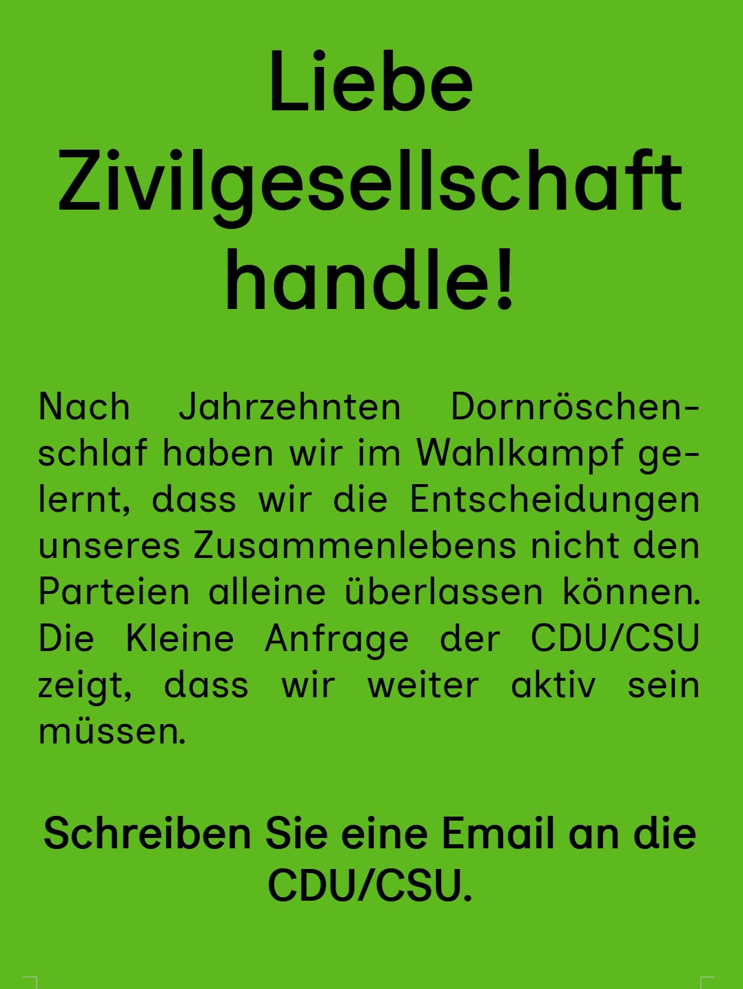 Liebe Zivilgesellschaft handle! Nach Jahrzehnten Dornroschenschlaf haben wir im Wahlkampf gelernt, dass wir die Entscheidungen unseres Zusammenlebens nicht den Parteien alleine Uberlassen konnen. Die Kleine Anfrage der CDU/CSU zeigt, dass wir weiter aktiv <br />sein müssen. Schreiben Sie eine Email an die CDU/CSU.